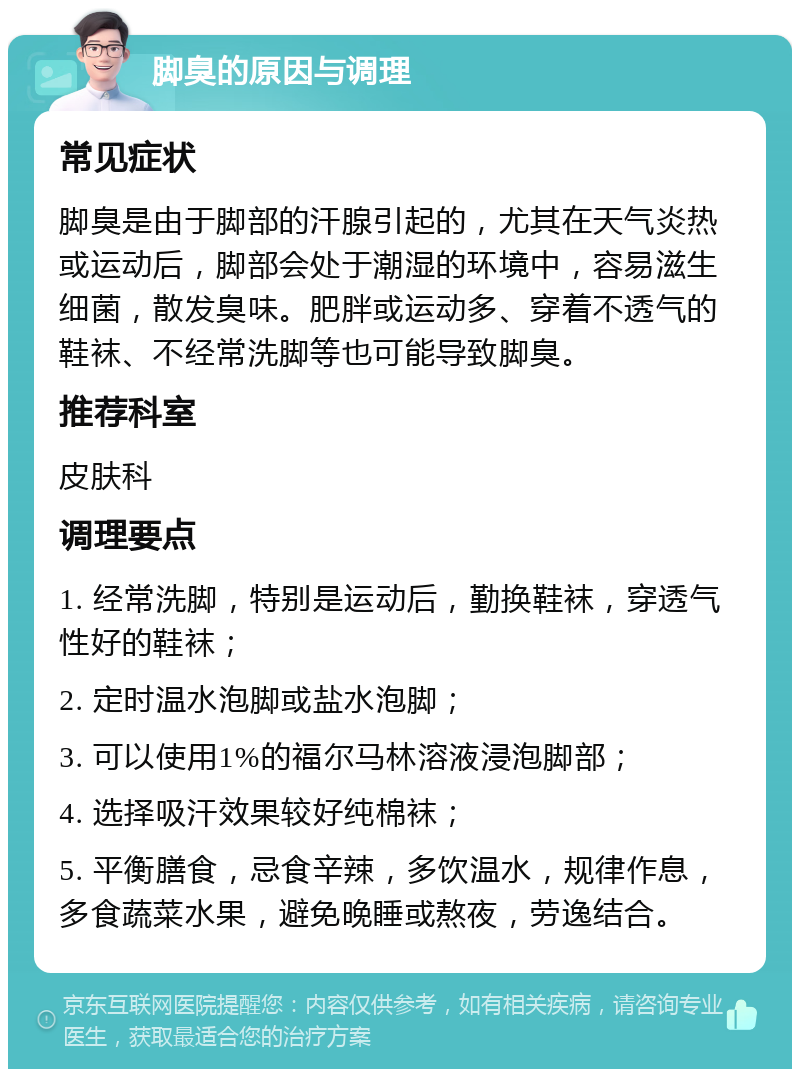 脚臭的原因与调理 常见症状 脚臭是由于脚部的汗腺引起的，尤其在天气炎热或运动后，脚部会处于潮湿的环境中，容易滋生细菌，散发臭味。肥胖或运动多、穿着不透气的鞋袜、不经常洗脚等也可能导致脚臭。 推荐科室 皮肤科 调理要点 1. 经常洗脚，特别是运动后，勤换鞋袜，穿透气性好的鞋袜； 2. 定时温水泡脚或盐水泡脚； 3. 可以使用1%的福尔马林溶液浸泡脚部； 4. 选择吸汗效果较好纯棉袜； 5. 平衡膳食，忌食辛辣，多饮温水，规律作息，多食蔬菜水果，避免晚睡或熬夜，劳逸结合。