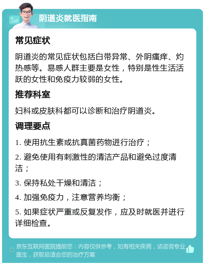 阴道炎就医指南 常见症状 阴道炎的常见症状包括白带异常、外阴瘙痒、灼热感等。易感人群主要是女性，特别是性生活活跃的女性和免疫力较弱的女性。 推荐科室 妇科或皮肤科都可以诊断和治疗阴道炎。 调理要点 1. 使用抗生素或抗真菌药物进行治疗； 2. 避免使用有刺激性的清洁产品和避免过度清洁； 3. 保持私处干燥和清洁； 4. 加强免疫力，注意营养均衡； 5. 如果症状严重或反复发作，应及时就医并进行详细检查。