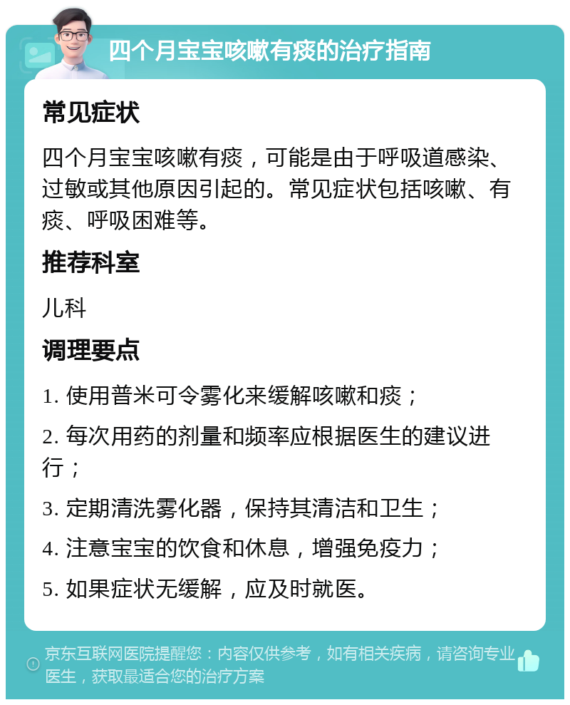 四个月宝宝咳嗽有痰的治疗指南 常见症状 四个月宝宝咳嗽有痰，可能是由于呼吸道感染、过敏或其他原因引起的。常见症状包括咳嗽、有痰、呼吸困难等。 推荐科室 儿科 调理要点 1. 使用普米可令雾化来缓解咳嗽和痰； 2. 每次用药的剂量和频率应根据医生的建议进行； 3. 定期清洗雾化器，保持其清洁和卫生； 4. 注意宝宝的饮食和休息，增强免疫力； 5. 如果症状无缓解，应及时就医。