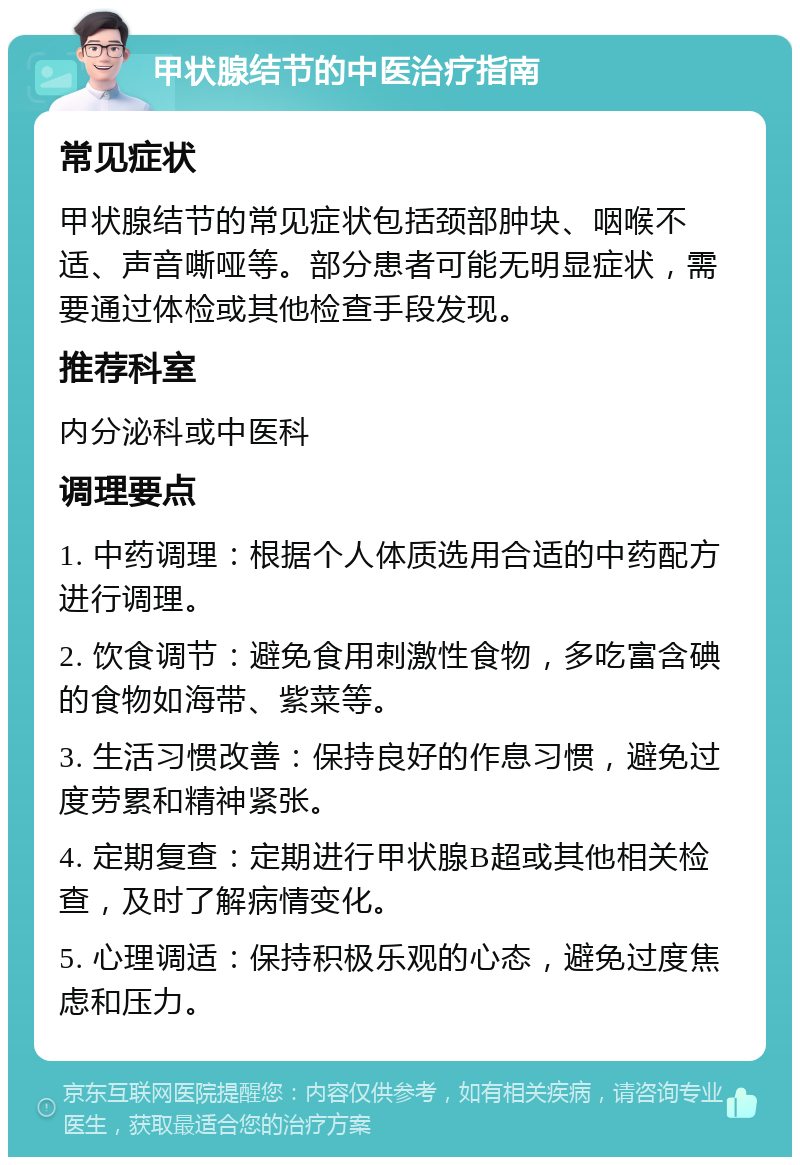 甲状腺结节的中医治疗指南 常见症状 甲状腺结节的常见症状包括颈部肿块、咽喉不适、声音嘶哑等。部分患者可能无明显症状，需要通过体检或其他检查手段发现。 推荐科室 内分泌科或中医科 调理要点 1. 中药调理：根据个人体质选用合适的中药配方进行调理。 2. 饮食调节：避免食用刺激性食物，多吃富含碘的食物如海带、紫菜等。 3. 生活习惯改善：保持良好的作息习惯，避免过度劳累和精神紧张。 4. 定期复查：定期进行甲状腺B超或其他相关检查，及时了解病情变化。 5. 心理调适：保持积极乐观的心态，避免过度焦虑和压力。