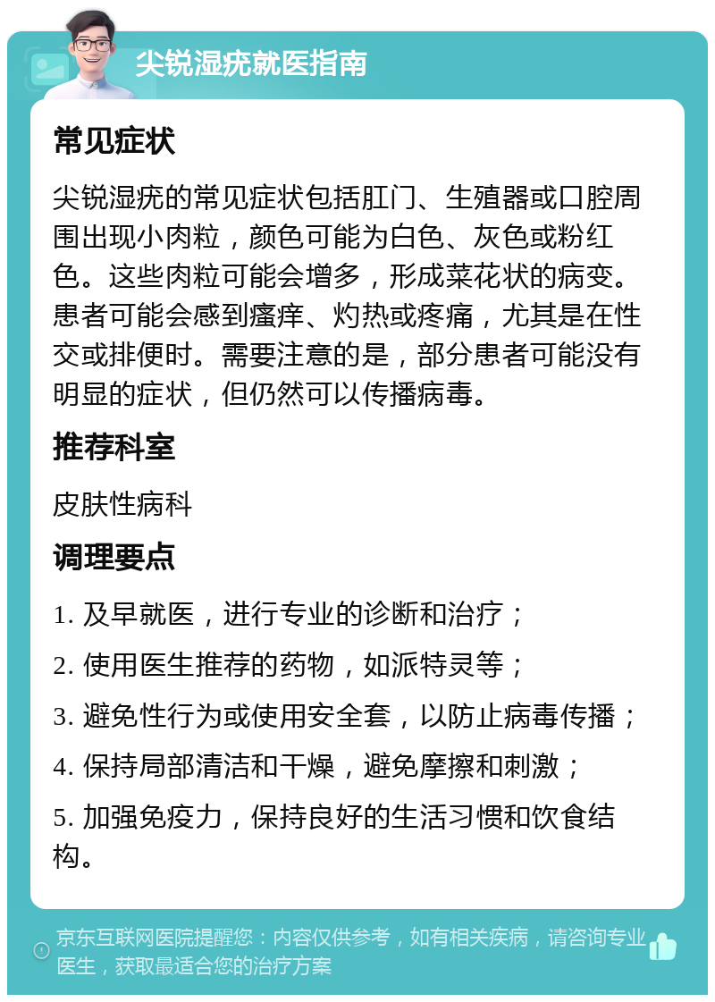 尖锐湿疣就医指南 常见症状 尖锐湿疣的常见症状包括肛门、生殖器或口腔周围出现小肉粒，颜色可能为白色、灰色或粉红色。这些肉粒可能会增多，形成菜花状的病变。患者可能会感到瘙痒、灼热或疼痛，尤其是在性交或排便时。需要注意的是，部分患者可能没有明显的症状，但仍然可以传播病毒。 推荐科室 皮肤性病科 调理要点 1. 及早就医，进行专业的诊断和治疗； 2. 使用医生推荐的药物，如派特灵等； 3. 避免性行为或使用安全套，以防止病毒传播； 4. 保持局部清洁和干燥，避免摩擦和刺激； 5. 加强免疫力，保持良好的生活习惯和饮食结构。