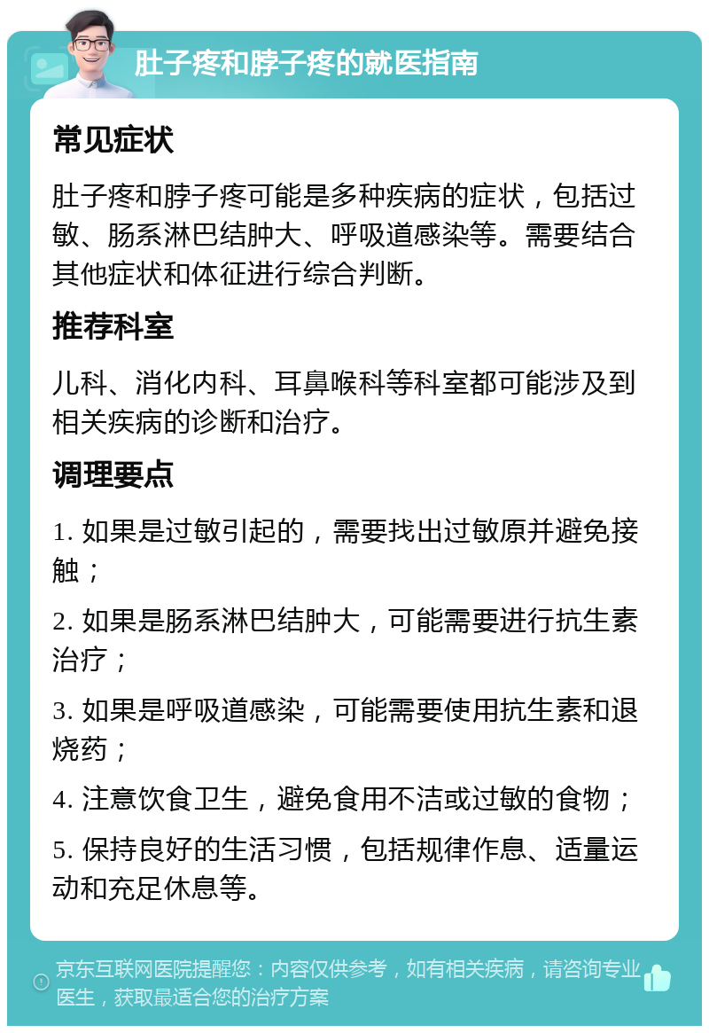 肚子疼和脖子疼的就医指南 常见症状 肚子疼和脖子疼可能是多种疾病的症状，包括过敏、肠系淋巴结肿大、呼吸道感染等。需要结合其他症状和体征进行综合判断。 推荐科室 儿科、消化内科、耳鼻喉科等科室都可能涉及到相关疾病的诊断和治疗。 调理要点 1. 如果是过敏引起的，需要找出过敏原并避免接触； 2. 如果是肠系淋巴结肿大，可能需要进行抗生素治疗； 3. 如果是呼吸道感染，可能需要使用抗生素和退烧药； 4. 注意饮食卫生，避免食用不洁或过敏的食物； 5. 保持良好的生活习惯，包括规律作息、适量运动和充足休息等。