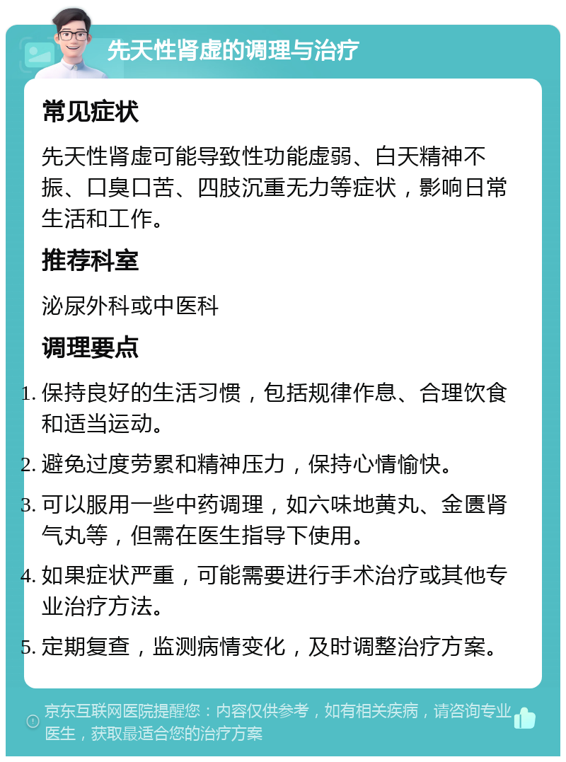 先天性肾虚的调理与治疗 常见症状 先天性肾虚可能导致性功能虚弱、白天精神不振、口臭口苦、四肢沉重无力等症状，影响日常生活和工作。 推荐科室 泌尿外科或中医科 调理要点 保持良好的生活习惯，包括规律作息、合理饮食和适当运动。 避免过度劳累和精神压力，保持心情愉快。 可以服用一些中药调理，如六味地黄丸、金匮肾气丸等，但需在医生指导下使用。 如果症状严重，可能需要进行手术治疗或其他专业治疗方法。 定期复查，监测病情变化，及时调整治疗方案。