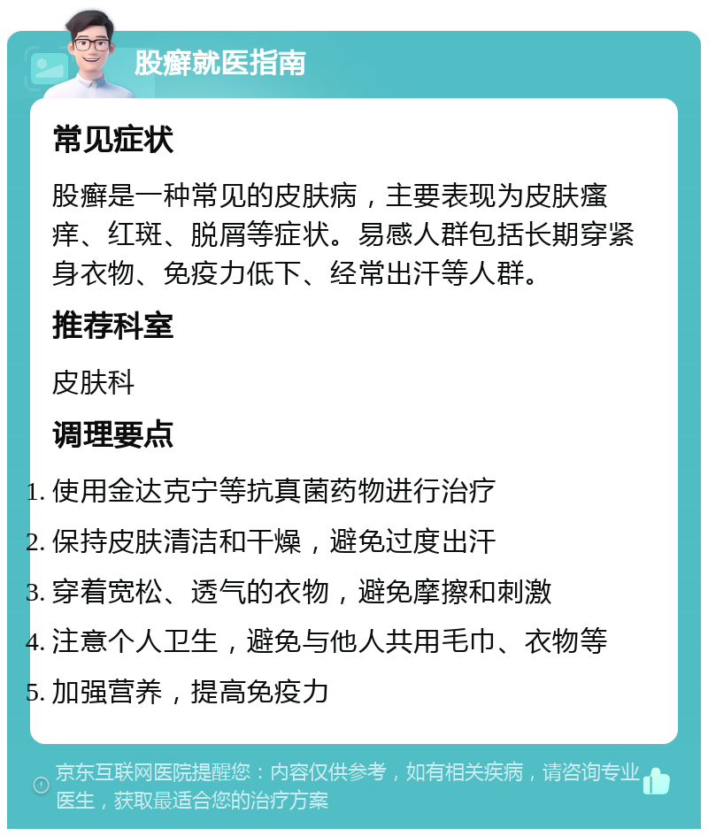 股癣就医指南 常见症状 股癣是一种常见的皮肤病，主要表现为皮肤瘙痒、红斑、脱屑等症状。易感人群包括长期穿紧身衣物、免疫力低下、经常出汗等人群。 推荐科室 皮肤科 调理要点 使用金达克宁等抗真菌药物进行治疗 保持皮肤清洁和干燥，避免过度出汗 穿着宽松、透气的衣物，避免摩擦和刺激 注意个人卫生，避免与他人共用毛巾、衣物等 加强营养，提高免疫力