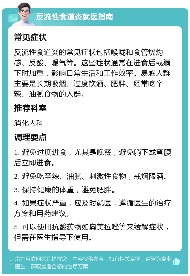 反流性食道炎就医指南 常见症状 反流性食道炎的常见症状包括喉咙和食管烧灼感、反酸、嗳气等。这些症状通常在进食后或躺下时加重，影响日常生活和工作效率。易感人群主要是长期吸烟、过度饮酒、肥胖、经常吃辛辣、油腻食物的人群。 推荐科室 消化内科 调理要点 1. 避免过度进食，尤其是晚餐，避免躺下或弯腰后立即进食。 2. 避免吃辛辣、油腻、刺激性食物，戒烟限酒。 3. 保持健康的体重，避免肥胖。 4. 如果症状严重，应及时就医，遵循医生的治疗方案和用药建议。 5. 可以使用抗酸药物如奥美拉唑等来缓解症状，但需在医生指导下使用。