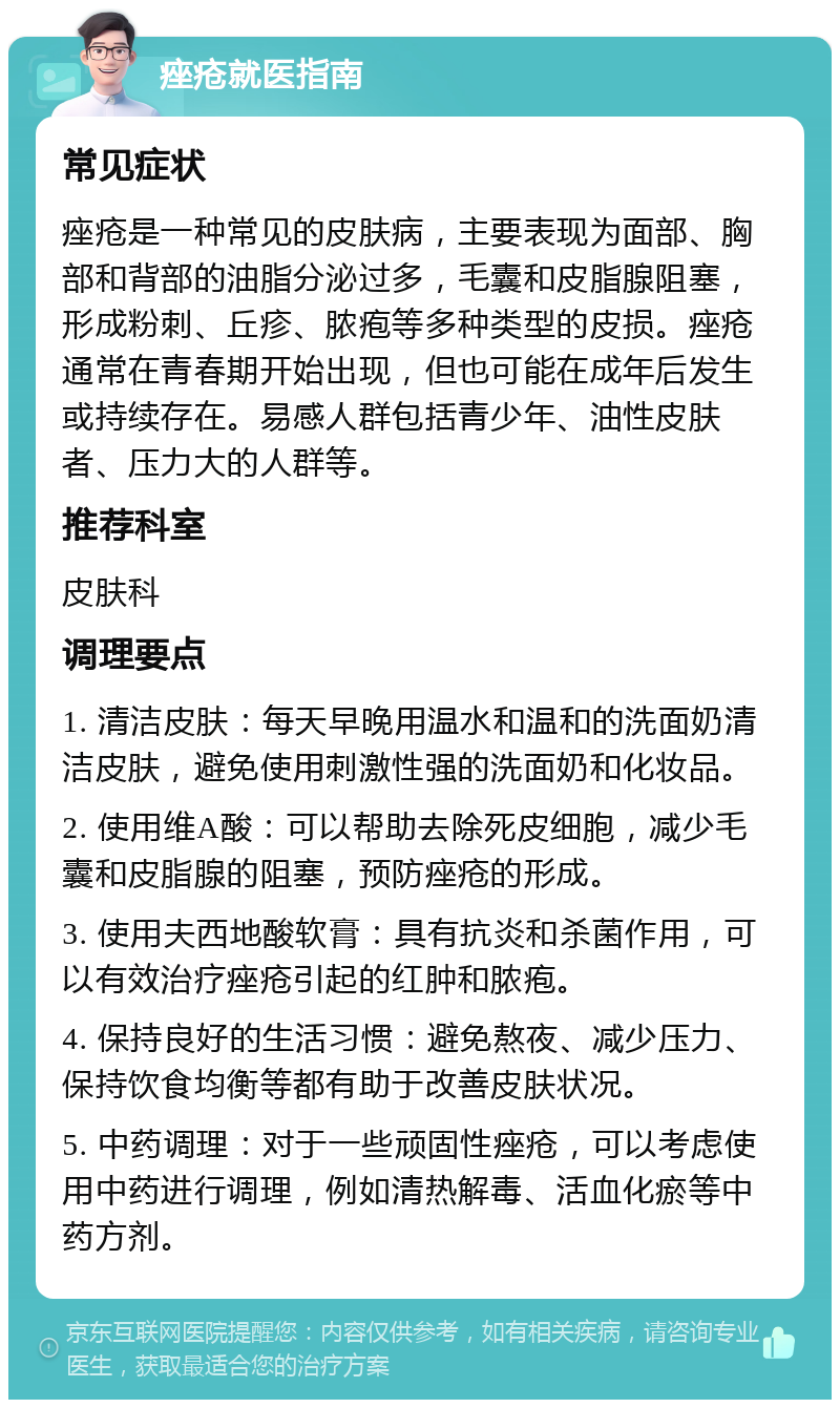 痤疮就医指南 常见症状 痤疮是一种常见的皮肤病，主要表现为面部、胸部和背部的油脂分泌过多，毛囊和皮脂腺阻塞，形成粉刺、丘疹、脓疱等多种类型的皮损。痤疮通常在青春期开始出现，但也可能在成年后发生或持续存在。易感人群包括青少年、油性皮肤者、压力大的人群等。 推荐科室 皮肤科 调理要点 1. 清洁皮肤：每天早晚用温水和温和的洗面奶清洁皮肤，避免使用刺激性强的洗面奶和化妆品。 2. 使用维A酸：可以帮助去除死皮细胞，减少毛囊和皮脂腺的阻塞，预防痤疮的形成。 3. 使用夫西地酸软膏：具有抗炎和杀菌作用，可以有效治疗痤疮引起的红肿和脓疱。 4. 保持良好的生活习惯：避免熬夜、减少压力、保持饮食均衡等都有助于改善皮肤状况。 5. 中药调理：对于一些顽固性痤疮，可以考虑使用中药进行调理，例如清热解毒、活血化瘀等中药方剂。