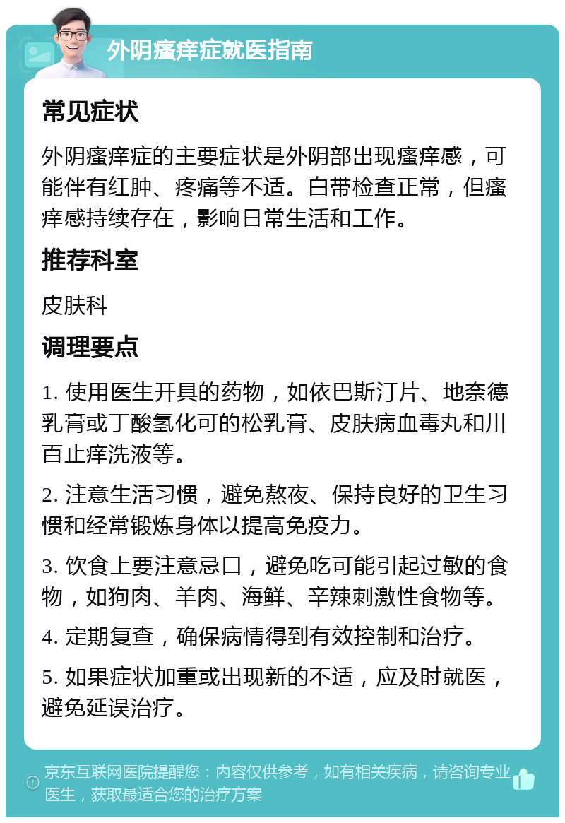 外阴瘙痒症就医指南 常见症状 外阴瘙痒症的主要症状是外阴部出现瘙痒感，可能伴有红肿、疼痛等不适。白带检查正常，但瘙痒感持续存在，影响日常生活和工作。 推荐科室 皮肤科 调理要点 1. 使用医生开具的药物，如依巴斯汀片、地奈德乳膏或丁酸氢化可的松乳膏、皮肤病血毒丸和川百止痒洗液等。 2. 注意生活习惯，避免熬夜、保持良好的卫生习惯和经常锻炼身体以提高免疫力。 3. 饮食上要注意忌口，避免吃可能引起过敏的食物，如狗肉、羊肉、海鲜、辛辣刺激性食物等。 4. 定期复查，确保病情得到有效控制和治疗。 5. 如果症状加重或出现新的不适，应及时就医，避免延误治疗。