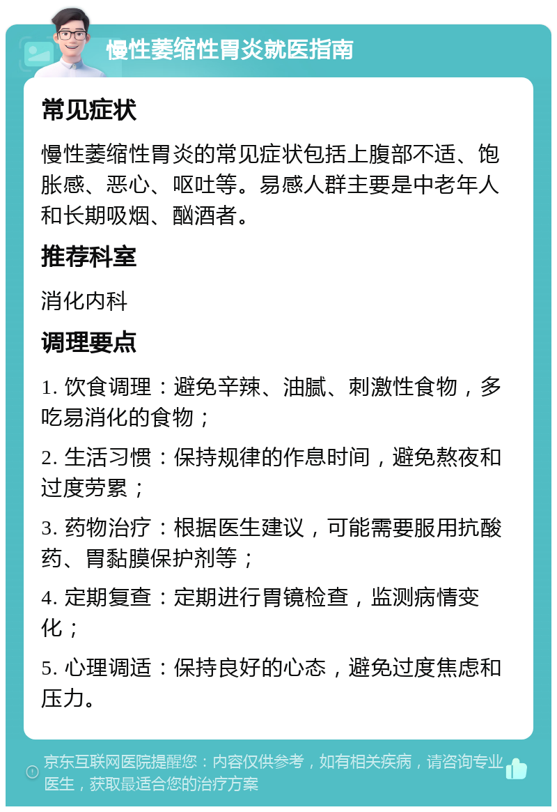 慢性萎缩性胃炎就医指南 常见症状 慢性萎缩性胃炎的常见症状包括上腹部不适、饱胀感、恶心、呕吐等。易感人群主要是中老年人和长期吸烟、酗酒者。 推荐科室 消化内科 调理要点 1. 饮食调理：避免辛辣、油腻、刺激性食物，多吃易消化的食物； 2. 生活习惯：保持规律的作息时间，避免熬夜和过度劳累； 3. 药物治疗：根据医生建议，可能需要服用抗酸药、胃黏膜保护剂等； 4. 定期复查：定期进行胃镜检查，监测病情变化； 5. 心理调适：保持良好的心态，避免过度焦虑和压力。