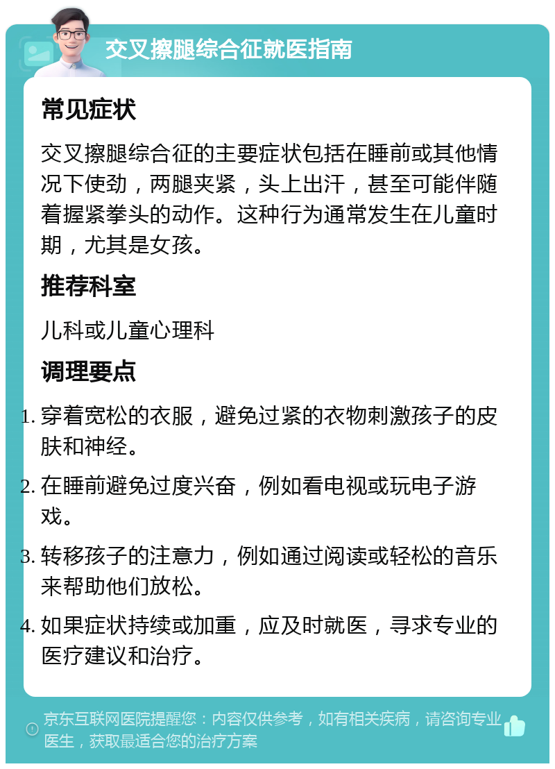 交叉擦腿综合征就医指南 常见症状 交叉擦腿综合征的主要症状包括在睡前或其他情况下使劲，两腿夹紧，头上出汗，甚至可能伴随着握紧拳头的动作。这种行为通常发生在儿童时期，尤其是女孩。 推荐科室 儿科或儿童心理科 调理要点 穿着宽松的衣服，避免过紧的衣物刺激孩子的皮肤和神经。 在睡前避免过度兴奋，例如看电视或玩电子游戏。 转移孩子的注意力，例如通过阅读或轻松的音乐来帮助他们放松。 如果症状持续或加重，应及时就医，寻求专业的医疗建议和治疗。