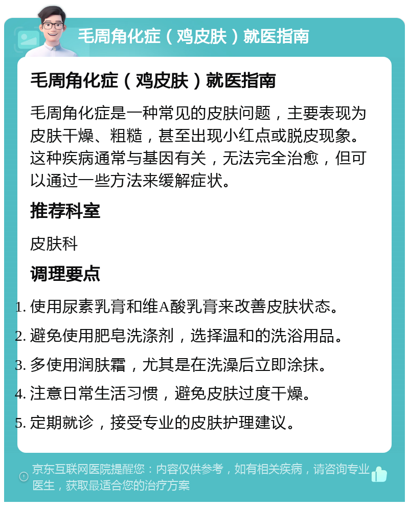 毛周角化症（鸡皮肤）就医指南 毛周角化症（鸡皮肤）就医指南 毛周角化症是一种常见的皮肤问题，主要表现为皮肤干燥、粗糙，甚至出现小红点或脱皮现象。这种疾病通常与基因有关，无法完全治愈，但可以通过一些方法来缓解症状。 推荐科室 皮肤科 调理要点 使用尿素乳膏和维A酸乳膏来改善皮肤状态。 避免使用肥皂洗涤剂，选择温和的洗浴用品。 多使用润肤霜，尤其是在洗澡后立即涂抹。 注意日常生活习惯，避免皮肤过度干燥。 定期就诊，接受专业的皮肤护理建议。