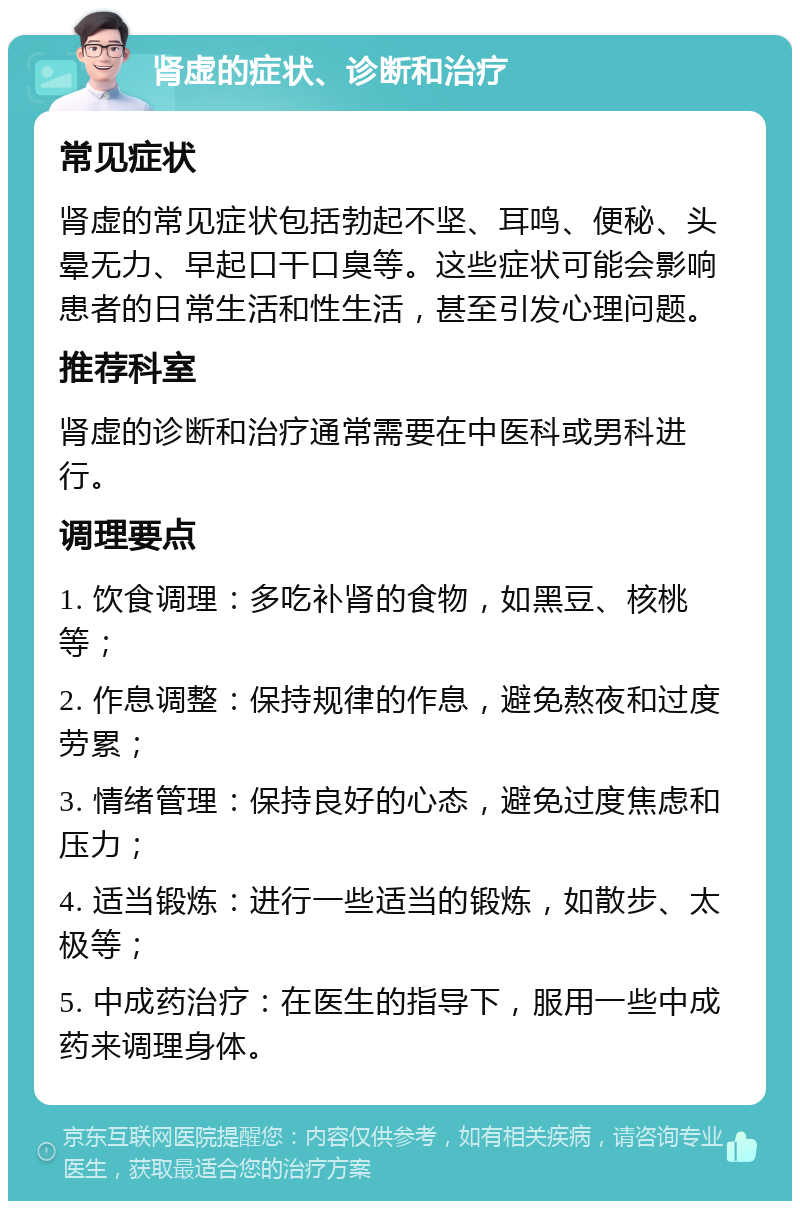 肾虚的症状、诊断和治疗 常见症状 肾虚的常见症状包括勃起不坚、耳鸣、便秘、头晕无力、早起口干口臭等。这些症状可能会影响患者的日常生活和性生活，甚至引发心理问题。 推荐科室 肾虚的诊断和治疗通常需要在中医科或男科进行。 调理要点 1. 饮食调理：多吃补肾的食物，如黑豆、核桃等； 2. 作息调整：保持规律的作息，避免熬夜和过度劳累； 3. 情绪管理：保持良好的心态，避免过度焦虑和压力； 4. 适当锻炼：进行一些适当的锻炼，如散步、太极等； 5. 中成药治疗：在医生的指导下，服用一些中成药来调理身体。