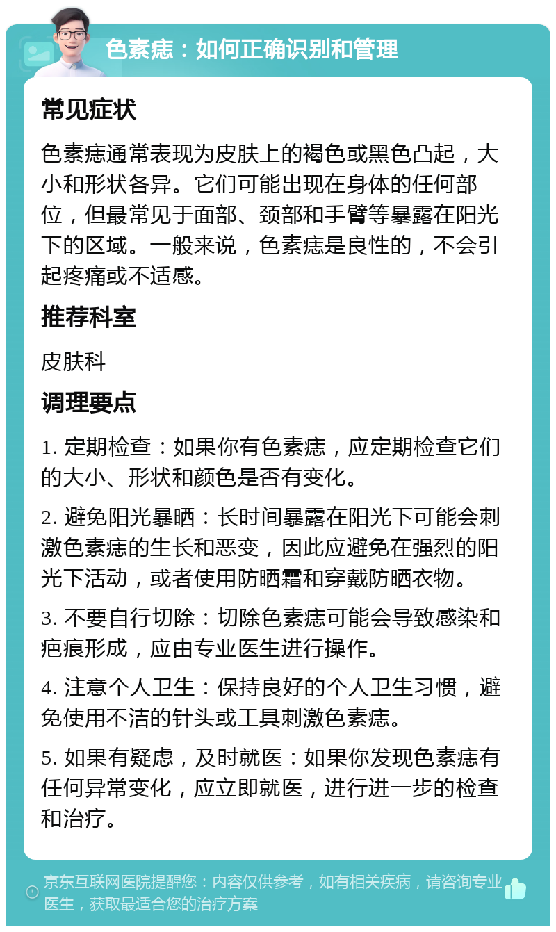 色素痣：如何正确识别和管理 常见症状 色素痣通常表现为皮肤上的褐色或黑色凸起，大小和形状各异。它们可能出现在身体的任何部位，但最常见于面部、颈部和手臂等暴露在阳光下的区域。一般来说，色素痣是良性的，不会引起疼痛或不适感。 推荐科室 皮肤科 调理要点 1. 定期检查：如果你有色素痣，应定期检查它们的大小、形状和颜色是否有变化。 2. 避免阳光暴晒：长时间暴露在阳光下可能会刺激色素痣的生长和恶变，因此应避免在强烈的阳光下活动，或者使用防晒霜和穿戴防晒衣物。 3. 不要自行切除：切除色素痣可能会导致感染和疤痕形成，应由专业医生进行操作。 4. 注意个人卫生：保持良好的个人卫生习惯，避免使用不洁的针头或工具刺激色素痣。 5. 如果有疑虑，及时就医：如果你发现色素痣有任何异常变化，应立即就医，进行进一步的检查和治疗。