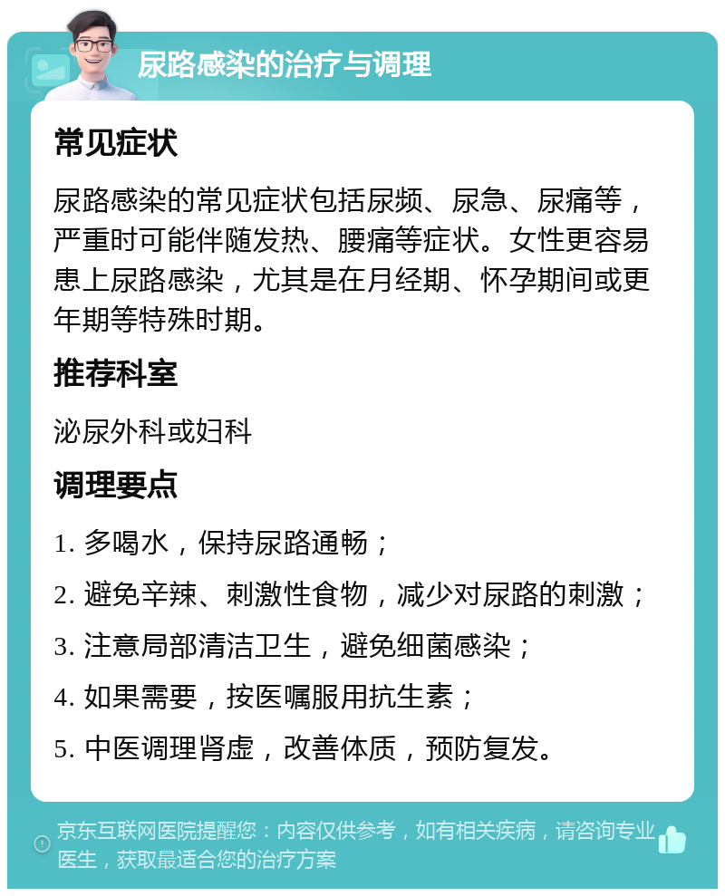 尿路感染的治疗与调理 常见症状 尿路感染的常见症状包括尿频、尿急、尿痛等，严重时可能伴随发热、腰痛等症状。女性更容易患上尿路感染，尤其是在月经期、怀孕期间或更年期等特殊时期。 推荐科室 泌尿外科或妇科 调理要点 1. 多喝水，保持尿路通畅； 2. 避免辛辣、刺激性食物，减少对尿路的刺激； 3. 注意局部清洁卫生，避免细菌感染； 4. 如果需要，按医嘱服用抗生素； 5. 中医调理肾虚，改善体质，预防复发。