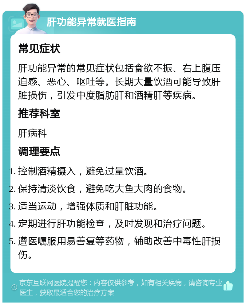 肝功能异常就医指南 常见症状 肝功能异常的常见症状包括食欲不振、右上腹压迫感、恶心、呕吐等。长期大量饮酒可能导致肝脏损伤，引发中度脂肪肝和酒精肝等疾病。 推荐科室 肝病科 调理要点 控制酒精摄入，避免过量饮酒。 保持清淡饮食，避免吃大鱼大肉的食物。 适当运动，增强体质和肝脏功能。 定期进行肝功能检查，及时发现和治疗问题。 遵医嘱服用易善复等药物，辅助改善中毒性肝损伤。