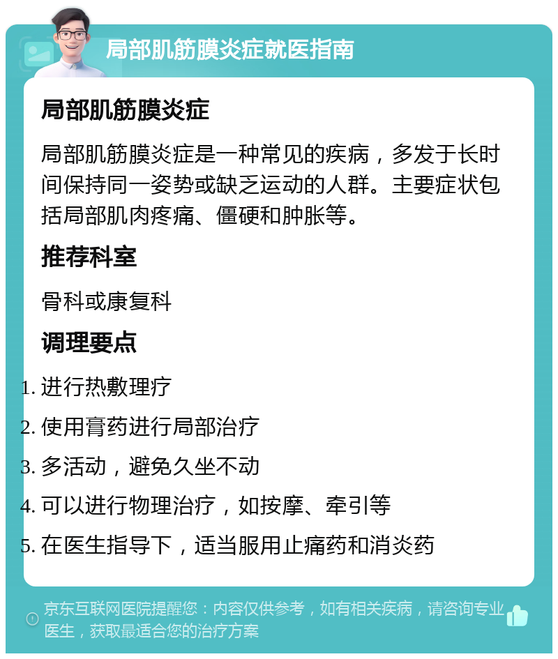 局部肌筋膜炎症就医指南 局部肌筋膜炎症 局部肌筋膜炎症是一种常见的疾病，多发于长时间保持同一姿势或缺乏运动的人群。主要症状包括局部肌肉疼痛、僵硬和肿胀等。 推荐科室 骨科或康复科 调理要点 进行热敷理疗 使用膏药进行局部治疗 多活动，避免久坐不动 可以进行物理治疗，如按摩、牵引等 在医生指导下，适当服用止痛药和消炎药