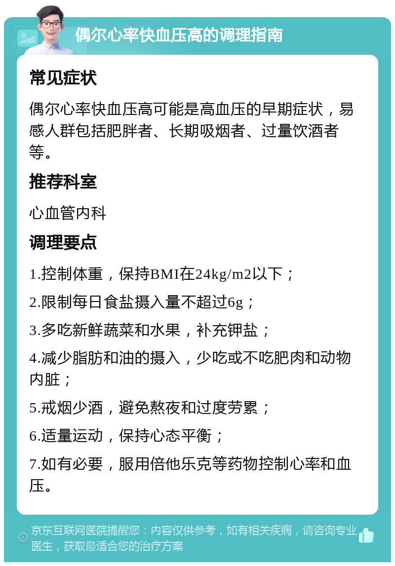 偶尔心率快血压高的调理指南 常见症状 偶尔心率快血压高可能是高血压的早期症状，易感人群包括肥胖者、长期吸烟者、过量饮酒者等。 推荐科室 心血管内科 调理要点 1.控制体重，保持BMI在24kg/m2以下； 2.限制每日食盐摄入量不超过6g； 3.多吃新鲜蔬菜和水果，补充钾盐； 4.减少脂肪和油的摄入，少吃或不吃肥肉和动物内脏； 5.戒烟少酒，避免熬夜和过度劳累； 6.适量运动，保持心态平衡； 7.如有必要，服用倍他乐克等药物控制心率和血压。