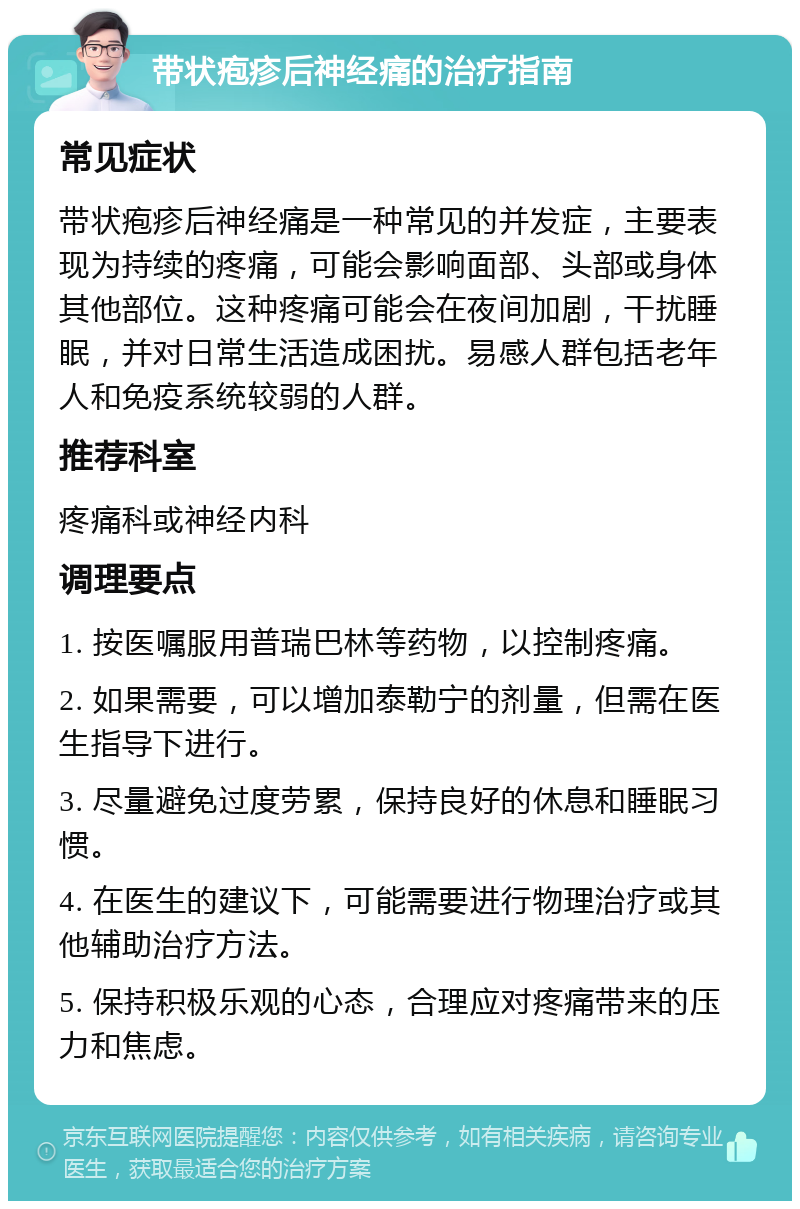 带状疱疹后神经痛的治疗指南 常见症状 带状疱疹后神经痛是一种常见的并发症，主要表现为持续的疼痛，可能会影响面部、头部或身体其他部位。这种疼痛可能会在夜间加剧，干扰睡眠，并对日常生活造成困扰。易感人群包括老年人和免疫系统较弱的人群。 推荐科室 疼痛科或神经内科 调理要点 1. 按医嘱服用普瑞巴林等药物，以控制疼痛。 2. 如果需要，可以增加泰勒宁的剂量，但需在医生指导下进行。 3. 尽量避免过度劳累，保持良好的休息和睡眠习惯。 4. 在医生的建议下，可能需要进行物理治疗或其他辅助治疗方法。 5. 保持积极乐观的心态，合理应对疼痛带来的压力和焦虑。