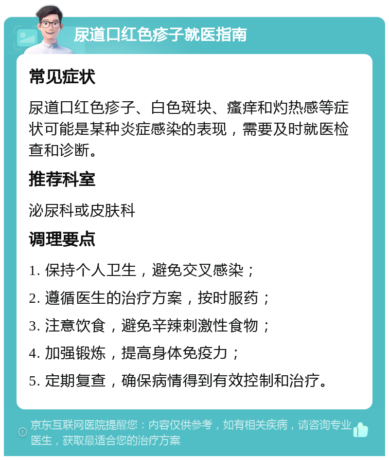 尿道口红色疹子就医指南 常见症状 尿道口红色疹子、白色斑块、瘙痒和灼热感等症状可能是某种炎症感染的表现，需要及时就医检查和诊断。 推荐科室 泌尿科或皮肤科 调理要点 1. 保持个人卫生，避免交叉感染； 2. 遵循医生的治疗方案，按时服药； 3. 注意饮食，避免辛辣刺激性食物； 4. 加强锻炼，提高身体免疫力； 5. 定期复查，确保病情得到有效控制和治疗。