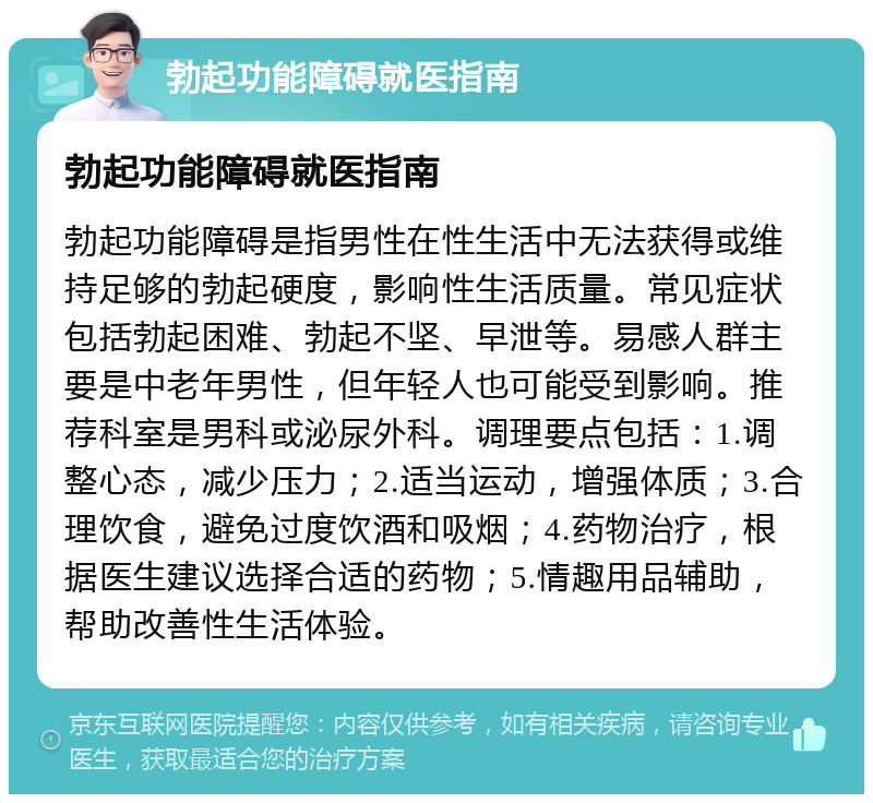 勃起功能障碍就医指南 勃起功能障碍就医指南 勃起功能障碍是指男性在性生活中无法获得或维持足够的勃起硬度，影响性生活质量。常见症状包括勃起困难、勃起不坚、早泄等。易感人群主要是中老年男性，但年轻人也可能受到影响。推荐科室是男科或泌尿外科。调理要点包括：1.调整心态，减少压力；2.适当运动，增强体质；3.合理饮食，避免过度饮酒和吸烟；4.药物治疗，根据医生建议选择合适的药物；5.情趣用品辅助，帮助改善性生活体验。