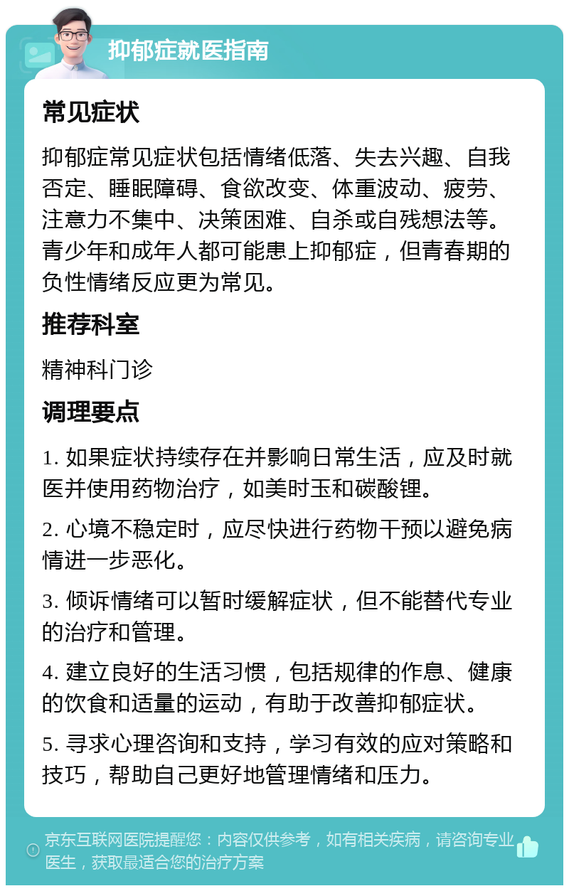 抑郁症就医指南 常见症状 抑郁症常见症状包括情绪低落、失去兴趣、自我否定、睡眠障碍、食欲改变、体重波动、疲劳、注意力不集中、决策困难、自杀或自残想法等。青少年和成年人都可能患上抑郁症，但青春期的负性情绪反应更为常见。 推荐科室 精神科门诊 调理要点 1. 如果症状持续存在并影响日常生活，应及时就医并使用药物治疗，如美时玉和碳酸锂。 2. 心境不稳定时，应尽快进行药物干预以避免病情进一步恶化。 3. 倾诉情绪可以暂时缓解症状，但不能替代专业的治疗和管理。 4. 建立良好的生活习惯，包括规律的作息、健康的饮食和适量的运动，有助于改善抑郁症状。 5. 寻求心理咨询和支持，学习有效的应对策略和技巧，帮助自己更好地管理情绪和压力。