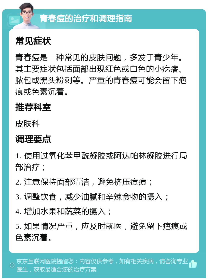 青春痘的治疗和调理指南 常见症状 青春痘是一种常见的皮肤问题，多发于青少年。其主要症状包括面部出现红色或白色的小疙瘩、脓包或黑头粉刺等。严重的青春痘可能会留下疤痕或色素沉着。 推荐科室 皮肤科 调理要点 1. 使用过氧化苯甲酰凝胶或阿达帕林凝胶进行局部治疗； 2. 注意保持面部清洁，避免挤压痘痘； 3. 调整饮食，减少油腻和辛辣食物的摄入； 4. 增加水果和蔬菜的摄入； 5. 如果情况严重，应及时就医，避免留下疤痕或色素沉着。