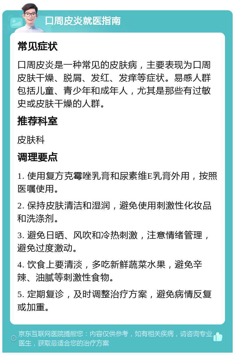 口周皮炎就医指南 常见症状 口周皮炎是一种常见的皮肤病，主要表现为口周皮肤干燥、脱屑、发红、发痒等症状。易感人群包括儿童、青少年和成年人，尤其是那些有过敏史或皮肤干燥的人群。 推荐科室 皮肤科 调理要点 1. 使用复方克霉唑乳膏和尿素维E乳膏外用，按照医嘱使用。 2. 保持皮肤清洁和湿润，避免使用刺激性化妆品和洗涤剂。 3. 避免日晒、风吹和冷热刺激，注意情绪管理，避免过度激动。 4. 饮食上要清淡，多吃新鲜蔬菜水果，避免辛辣、油腻等刺激性食物。 5. 定期复诊，及时调整治疗方案，避免病情反复或加重。