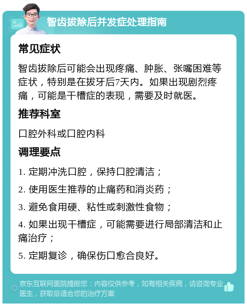 智齿拔除后并发症处理指南 常见症状 智齿拔除后可能会出现疼痛、肿胀、张嘴困难等症状，特别是在拔牙后7天内。如果出现剧烈疼痛，可能是干槽症的表现，需要及时就医。 推荐科室 口腔外科或口腔内科 调理要点 1. 定期冲洗口腔，保持口腔清洁； 2. 使用医生推荐的止痛药和消炎药； 3. 避免食用硬、粘性或刺激性食物； 4. 如果出现干槽症，可能需要进行局部清洁和止痛治疗； 5. 定期复诊，确保伤口愈合良好。