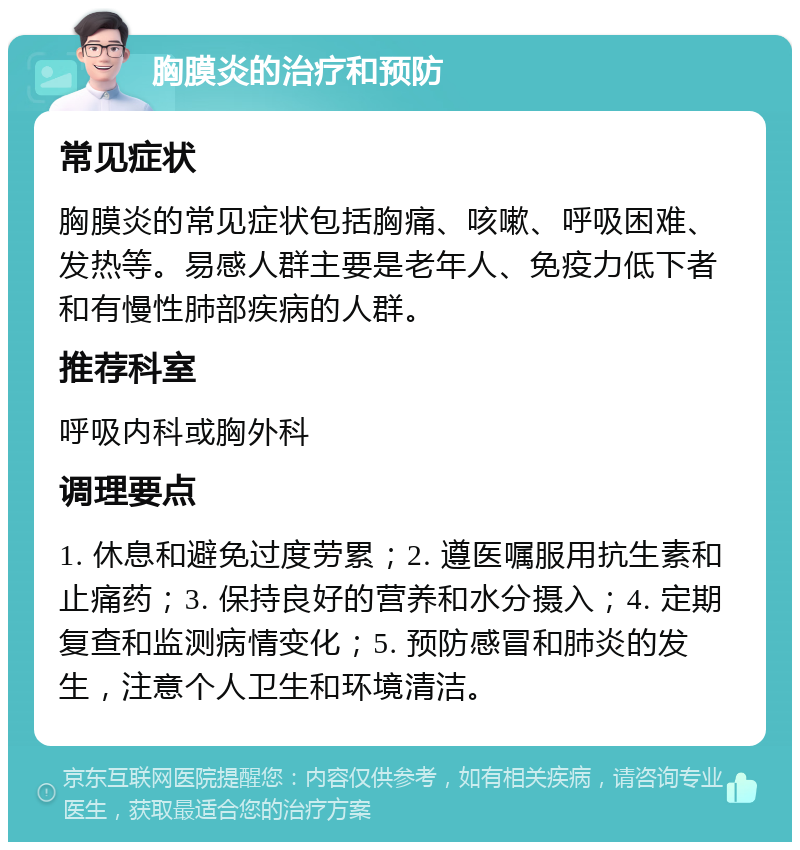 胸膜炎的治疗和预防 常见症状 胸膜炎的常见症状包括胸痛、咳嗽、呼吸困难、发热等。易感人群主要是老年人、免疫力低下者和有慢性肺部疾病的人群。 推荐科室 呼吸内科或胸外科 调理要点 1. 休息和避免过度劳累；2. 遵医嘱服用抗生素和止痛药；3. 保持良好的营养和水分摄入；4. 定期复查和监测病情变化；5. 预防感冒和肺炎的发生，注意个人卫生和环境清洁。