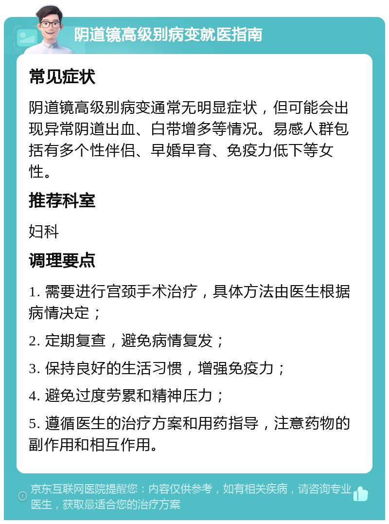 阴道镜高级别病变就医指南 常见症状 阴道镜高级别病变通常无明显症状，但可能会出现异常阴道出血、白带增多等情况。易感人群包括有多个性伴侣、早婚早育、免疫力低下等女性。 推荐科室 妇科 调理要点 1. 需要进行宫颈手术治疗，具体方法由医生根据病情决定； 2. 定期复查，避免病情复发； 3. 保持良好的生活习惯，增强免疫力； 4. 避免过度劳累和精神压力； 5. 遵循医生的治疗方案和用药指导，注意药物的副作用和相互作用。