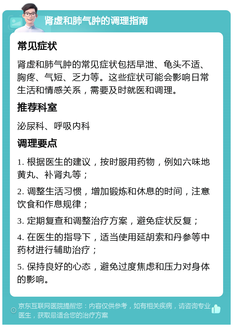 肾虚和肺气肿的调理指南 常见症状 肾虚和肺气肿的常见症状包括早泄、龟头不适、胸疼、气短、乏力等。这些症状可能会影响日常生活和情感关系，需要及时就医和调理。 推荐科室 泌尿科、呼吸内科 调理要点 1. 根据医生的建议，按时服用药物，例如六味地黄丸、补肾丸等； 2. 调整生活习惯，增加锻炼和休息的时间，注意饮食和作息规律； 3. 定期复查和调整治疗方案，避免症状反复； 4. 在医生的指导下，适当使用延胡索和丹参等中药材进行辅助治疗； 5. 保持良好的心态，避免过度焦虑和压力对身体的影响。