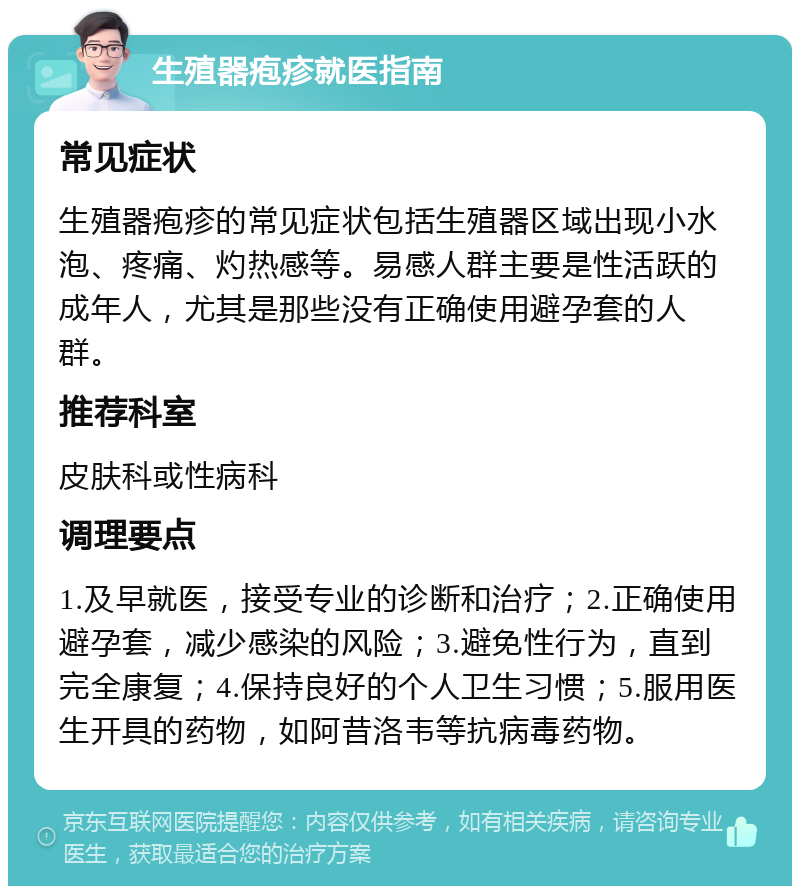 生殖器疱疹就医指南 常见症状 生殖器疱疹的常见症状包括生殖器区域出现小水泡、疼痛、灼热感等。易感人群主要是性活跃的成年人，尤其是那些没有正确使用避孕套的人群。 推荐科室 皮肤科或性病科 调理要点 1.及早就医，接受专业的诊断和治疗；2.正确使用避孕套，减少感染的风险；3.避免性行为，直到完全康复；4.保持良好的个人卫生习惯；5.服用医生开具的药物，如阿昔洛韦等抗病毒药物。