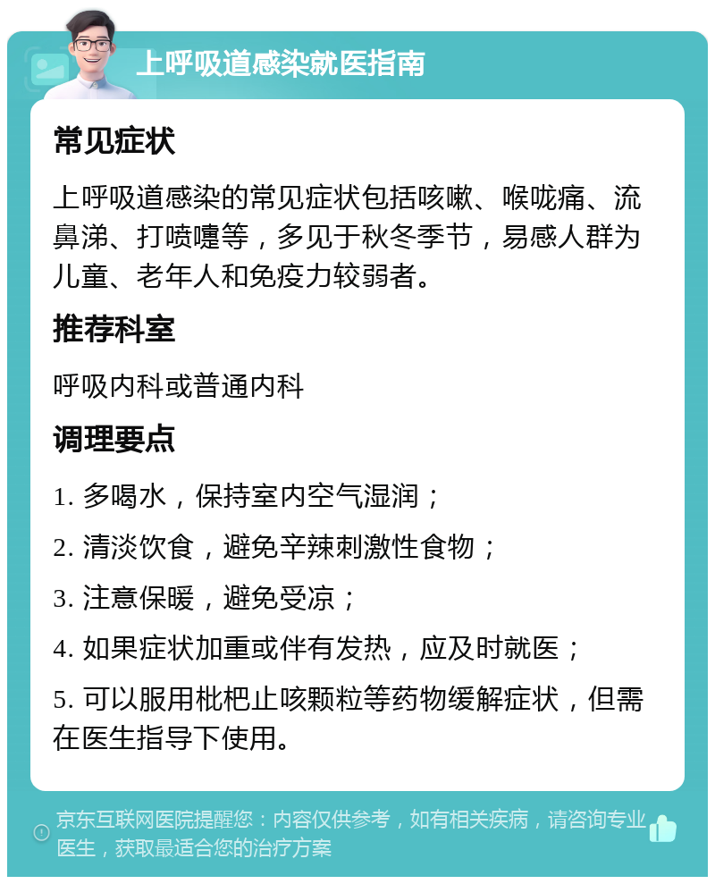 上呼吸道感染就医指南 常见症状 上呼吸道感染的常见症状包括咳嗽、喉咙痛、流鼻涕、打喷嚏等，多见于秋冬季节，易感人群为儿童、老年人和免疫力较弱者。 推荐科室 呼吸内科或普通内科 调理要点 1. 多喝水，保持室内空气湿润； 2. 清淡饮食，避免辛辣刺激性食物； 3. 注意保暖，避免受凉； 4. 如果症状加重或伴有发热，应及时就医； 5. 可以服用枇杷止咳颗粒等药物缓解症状，但需在医生指导下使用。