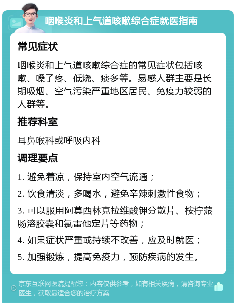 咽喉炎和上气道咳嗽综合症就医指南 常见症状 咽喉炎和上气道咳嗽综合症的常见症状包括咳嗽、嗓子疼、低烧、痰多等。易感人群主要是长期吸烟、空气污染严重地区居民、免疫力较弱的人群等。 推荐科室 耳鼻喉科或呼吸内科 调理要点 1. 避免着凉，保持室内空气流通； 2. 饮食清淡，多喝水，避免辛辣刺激性食物； 3. 可以服用阿莫西林克拉维酸钾分散片、桉柠蒎肠溶胶囊和氯雷他定片等药物； 4. 如果症状严重或持续不改善，应及时就医； 5. 加强锻炼，提高免疫力，预防疾病的发生。