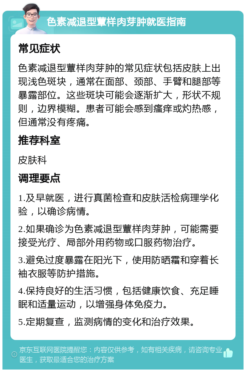 色素减退型蕈样肉芽肿就医指南 常见症状 色素减退型蕈样肉芽肿的常见症状包括皮肤上出现浅色斑块，通常在面部、颈部、手臂和腿部等暴露部位。这些斑块可能会逐渐扩大，形状不规则，边界模糊。患者可能会感到瘙痒或灼热感，但通常没有疼痛。 推荐科室 皮肤科 调理要点 1.及早就医，进行真菌检查和皮肤活检病理学化验，以确诊病情。 2.如果确诊为色素减退型蕈样肉芽肿，可能需要接受光疗、局部外用药物或口服药物治疗。 3.避免过度暴露在阳光下，使用防晒霜和穿着长袖衣服等防护措施。 4.保持良好的生活习惯，包括健康饮食、充足睡眠和适量运动，以增强身体免疫力。 5.定期复查，监测病情的变化和治疗效果。