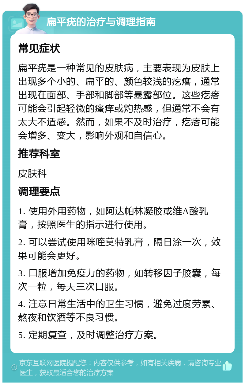 扁平疣的治疗与调理指南 常见症状 扁平疣是一种常见的皮肤病，主要表现为皮肤上出现多个小的、扁平的、颜色较浅的疙瘩，通常出现在面部、手部和脚部等暴露部位。这些疙瘩可能会引起轻微的瘙痒或灼热感，但通常不会有太大不适感。然而，如果不及时治疗，疙瘩可能会增多、变大，影响外观和自信心。 推荐科室 皮肤科 调理要点 1. 使用外用药物，如阿达帕林凝胶或维A酸乳膏，按照医生的指示进行使用。 2. 可以尝试使用咪喹莫特乳膏，隔日涂一次，效果可能会更好。 3. 口服增加免疫力的药物，如转移因子胶囊，每次一粒，每天三次口服。 4. 注意日常生活中的卫生习惯，避免过度劳累、熬夜和饮酒等不良习惯。 5. 定期复查，及时调整治疗方案。