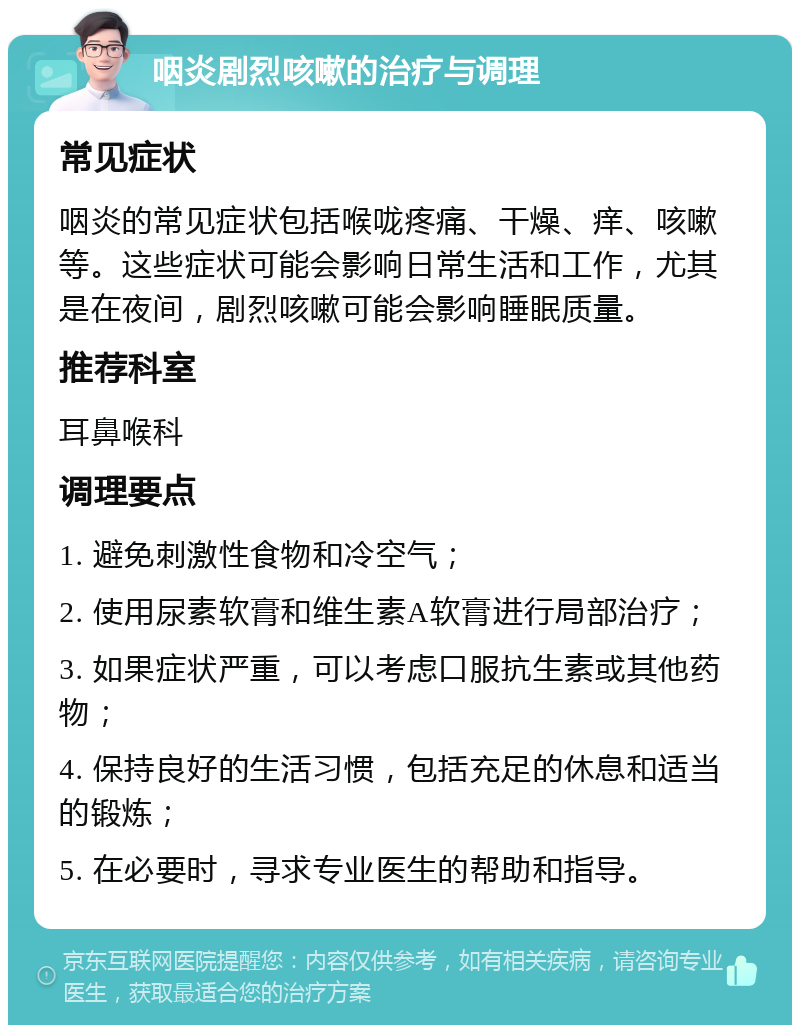 咽炎剧烈咳嗽的治疗与调理 常见症状 咽炎的常见症状包括喉咙疼痛、干燥、痒、咳嗽等。这些症状可能会影响日常生活和工作，尤其是在夜间，剧烈咳嗽可能会影响睡眠质量。 推荐科室 耳鼻喉科 调理要点 1. 避免刺激性食物和冷空气； 2. 使用尿素软膏和维生素A软膏进行局部治疗； 3. 如果症状严重，可以考虑口服抗生素或其他药物； 4. 保持良好的生活习惯，包括充足的休息和适当的锻炼； 5. 在必要时，寻求专业医生的帮助和指导。