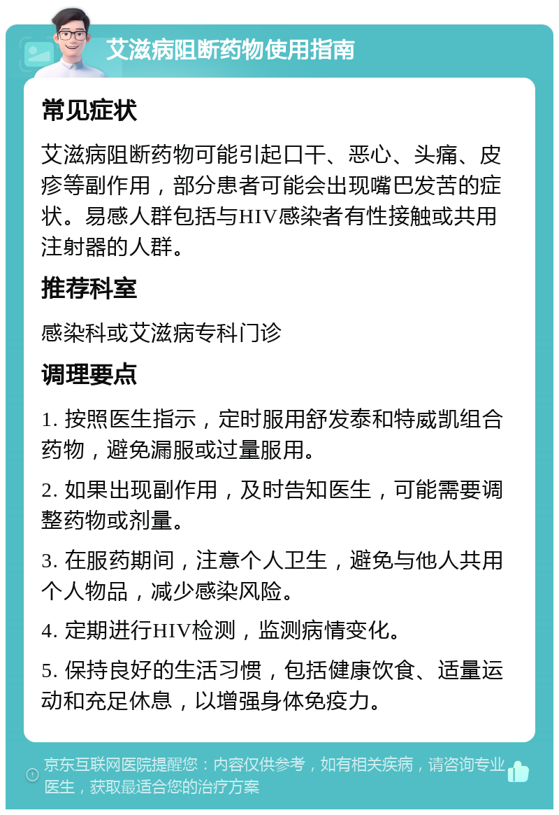 艾滋病阻断药物使用指南 常见症状 艾滋病阻断药物可能引起口干、恶心、头痛、皮疹等副作用，部分患者可能会出现嘴巴发苦的症状。易感人群包括与HIV感染者有性接触或共用注射器的人群。 推荐科室 感染科或艾滋病专科门诊 调理要点 1. 按照医生指示，定时服用舒发泰和特威凯组合药物，避免漏服或过量服用。 2. 如果出现副作用，及时告知医生，可能需要调整药物或剂量。 3. 在服药期间，注意个人卫生，避免与他人共用个人物品，减少感染风险。 4. 定期进行HIV检测，监测病情变化。 5. 保持良好的生活习惯，包括健康饮食、适量运动和充足休息，以增强身体免疫力。