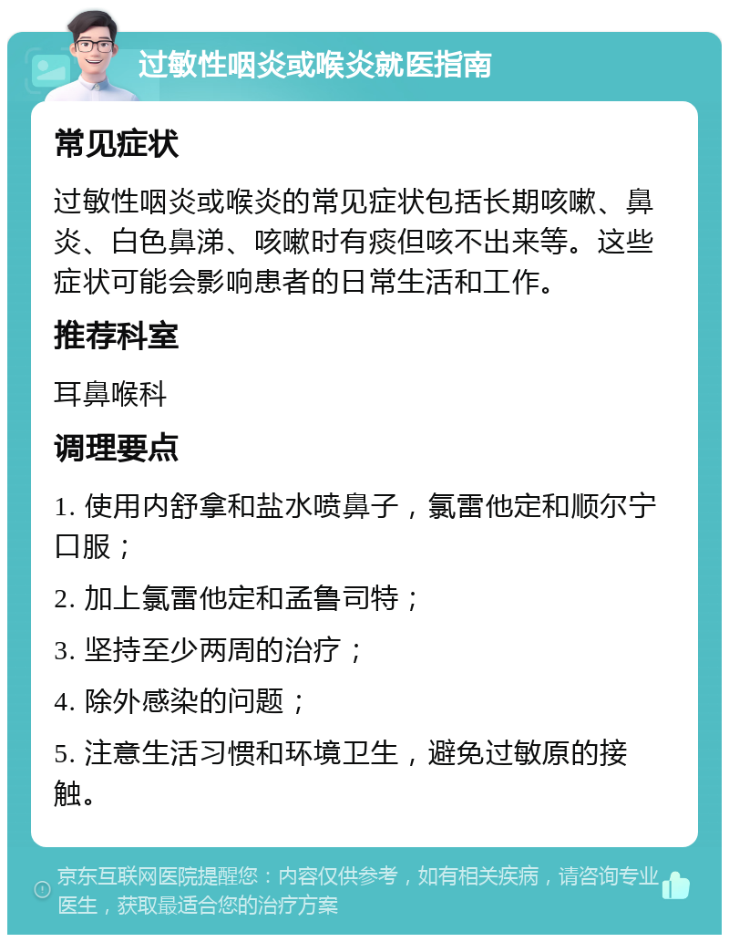 过敏性咽炎或喉炎就医指南 常见症状 过敏性咽炎或喉炎的常见症状包括长期咳嗽、鼻炎、白色鼻涕、咳嗽时有痰但咳不出来等。这些症状可能会影响患者的日常生活和工作。 推荐科室 耳鼻喉科 调理要点 1. 使用内舒拿和盐水喷鼻子，氯雷他定和顺尔宁口服； 2. 加上氯雷他定和孟鲁司特； 3. 坚持至少两周的治疗； 4. 除外感染的问题； 5. 注意生活习惯和环境卫生，避免过敏原的接触。