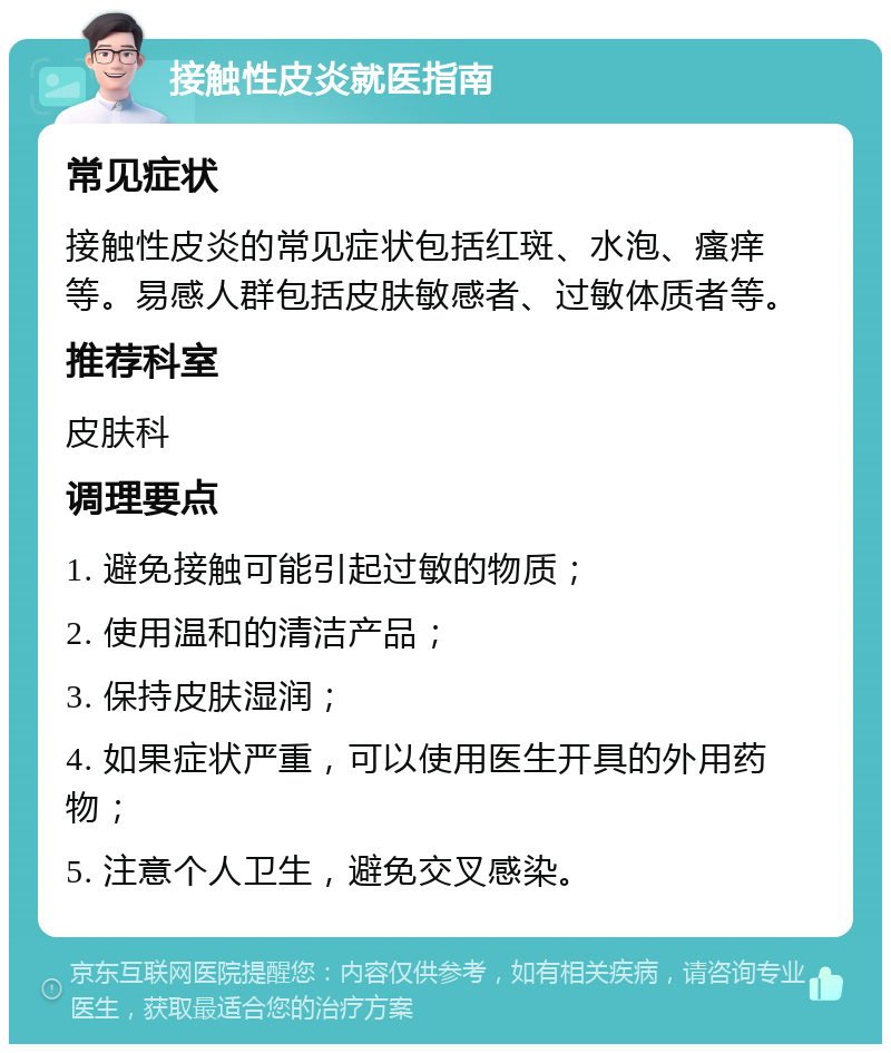 接触性皮炎就医指南 常见症状 接触性皮炎的常见症状包括红斑、水泡、瘙痒等。易感人群包括皮肤敏感者、过敏体质者等。 推荐科室 皮肤科 调理要点 1. 避免接触可能引起过敏的物质； 2. 使用温和的清洁产品； 3. 保持皮肤湿润； 4. 如果症状严重，可以使用医生开具的外用药物； 5. 注意个人卫生，避免交叉感染。