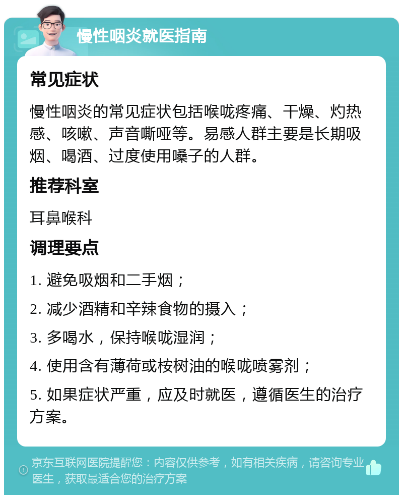 慢性咽炎就医指南 常见症状 慢性咽炎的常见症状包括喉咙疼痛、干燥、灼热感、咳嗽、声音嘶哑等。易感人群主要是长期吸烟、喝酒、过度使用嗓子的人群。 推荐科室 耳鼻喉科 调理要点 1. 避免吸烟和二手烟； 2. 减少酒精和辛辣食物的摄入； 3. 多喝水，保持喉咙湿润； 4. 使用含有薄荷或桉树油的喉咙喷雾剂； 5. 如果症状严重，应及时就医，遵循医生的治疗方案。