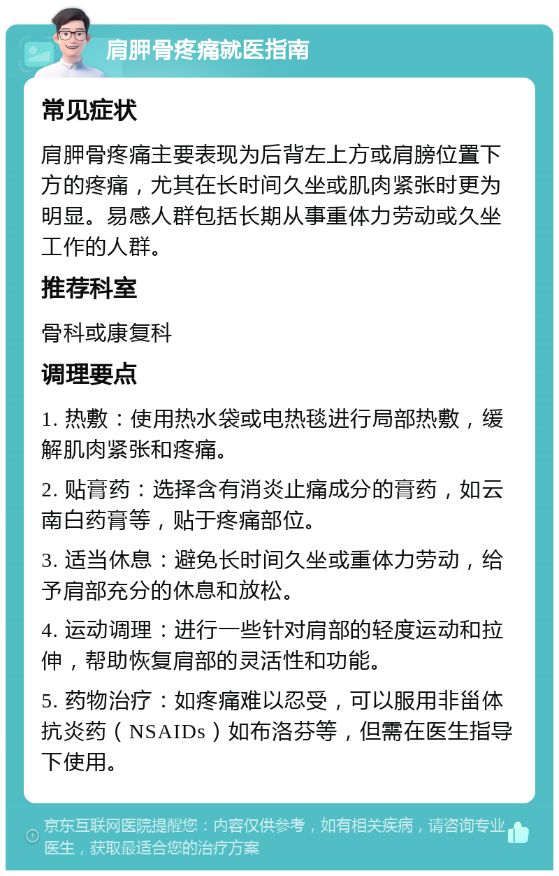 肩胛骨疼痛就医指南 常见症状 肩胛骨疼痛主要表现为后背左上方或肩膀位置下方的疼痛，尤其在长时间久坐或肌肉紧张时更为明显。易感人群包括长期从事重体力劳动或久坐工作的人群。 推荐科室 骨科或康复科 调理要点 1. 热敷：使用热水袋或电热毯进行局部热敷，缓解肌肉紧张和疼痛。 2. 贴膏药：选择含有消炎止痛成分的膏药，如云南白药膏等，贴于疼痛部位。 3. 适当休息：避免长时间久坐或重体力劳动，给予肩部充分的休息和放松。 4. 运动调理：进行一些针对肩部的轻度运动和拉伸，帮助恢复肩部的灵活性和功能。 5. 药物治疗：如疼痛难以忍受，可以服用非甾体抗炎药（NSAIDs）如布洛芬等，但需在医生指导下使用。