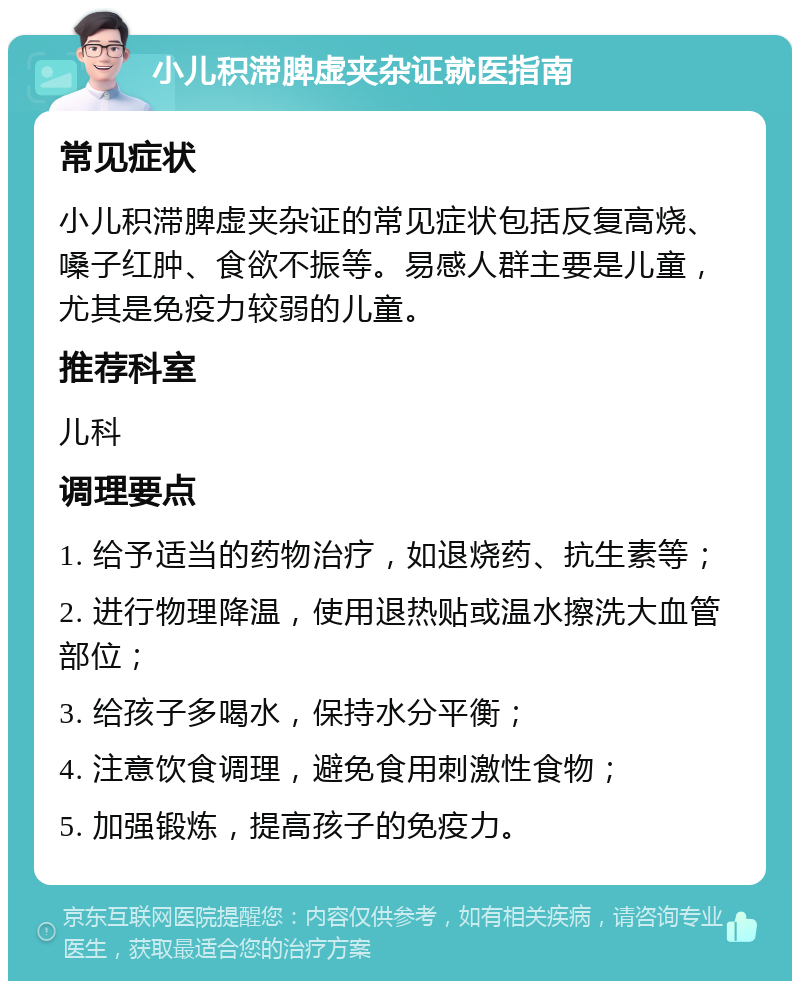 小儿积滞脾虚夹杂证就医指南 常见症状 小儿积滞脾虚夹杂证的常见症状包括反复高烧、嗓子红肿、食欲不振等。易感人群主要是儿童，尤其是免疫力较弱的儿童。 推荐科室 儿科 调理要点 1. 给予适当的药物治疗，如退烧药、抗生素等； 2. 进行物理降温，使用退热贴或温水擦洗大血管部位； 3. 给孩子多喝水，保持水分平衡； 4. 注意饮食调理，避免食用刺激性食物； 5. 加强锻炼，提高孩子的免疫力。