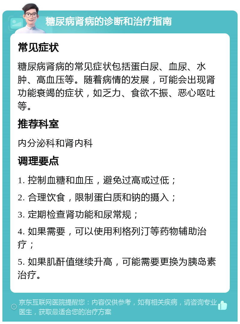 糖尿病肾病的诊断和治疗指南 常见症状 糖尿病肾病的常见症状包括蛋白尿、血尿、水肿、高血压等。随着病情的发展，可能会出现肾功能衰竭的症状，如乏力、食欲不振、恶心呕吐等。 推荐科室 内分泌科和肾内科 调理要点 1. 控制血糖和血压，避免过高或过低； 2. 合理饮食，限制蛋白质和钠的摄入； 3. 定期检查肾功能和尿常规； 4. 如果需要，可以使用利格列汀等药物辅助治疗； 5. 如果肌酐值继续升高，可能需要更换为胰岛素治疗。