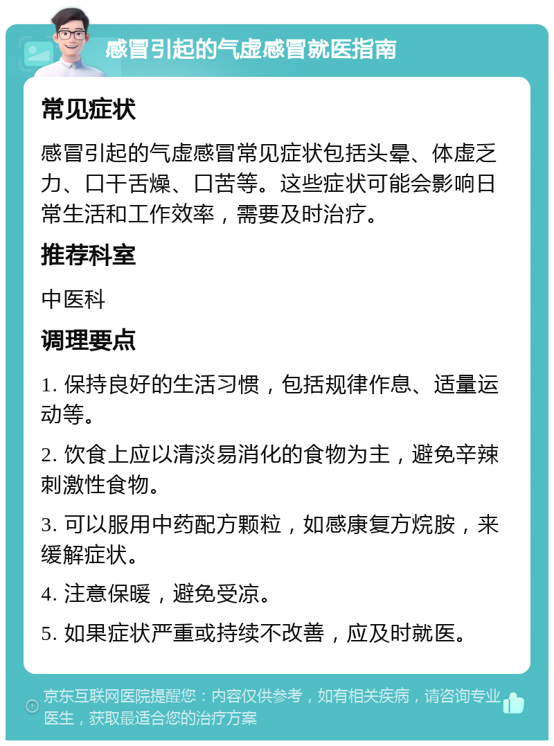 感冒引起的气虚感冒就医指南 常见症状 感冒引起的气虚感冒常见症状包括头晕、体虚乏力、口干舌燥、口苦等。这些症状可能会影响日常生活和工作效率，需要及时治疗。 推荐科室 中医科 调理要点 1. 保持良好的生活习惯，包括规律作息、适量运动等。 2. 饮食上应以清淡易消化的食物为主，避免辛辣刺激性食物。 3. 可以服用中药配方颗粒，如感康复方烷胺，来缓解症状。 4. 注意保暖，避免受凉。 5. 如果症状严重或持续不改善，应及时就医。