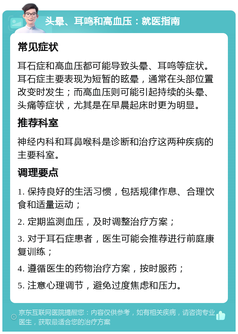 头晕、耳鸣和高血压：就医指南 常见症状 耳石症和高血压都可能导致头晕、耳鸣等症状。耳石症主要表现为短暂的眩晕，通常在头部位置改变时发生；而高血压则可能引起持续的头晕、头痛等症状，尤其是在早晨起床时更为明显。 推荐科室 神经内科和耳鼻喉科是诊断和治疗这两种疾病的主要科室。 调理要点 1. 保持良好的生活习惯，包括规律作息、合理饮食和适量运动； 2. 定期监测血压，及时调整治疗方案； 3. 对于耳石症患者，医生可能会推荐进行前庭康复训练； 4. 遵循医生的药物治疗方案，按时服药； 5. 注意心理调节，避免过度焦虑和压力。