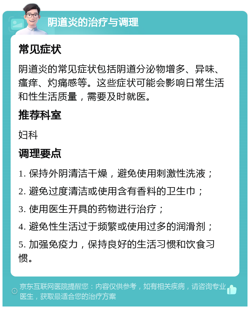 阴道炎的治疗与调理 常见症状 阴道炎的常见症状包括阴道分泌物增多、异味、瘙痒、灼痛感等。这些症状可能会影响日常生活和性生活质量，需要及时就医。 推荐科室 妇科 调理要点 1. 保持外阴清洁干燥，避免使用刺激性洗液； 2. 避免过度清洁或使用含有香料的卫生巾； 3. 使用医生开具的药物进行治疗； 4. 避免性生活过于频繁或使用过多的润滑剂； 5. 加强免疫力，保持良好的生活习惯和饮食习惯。