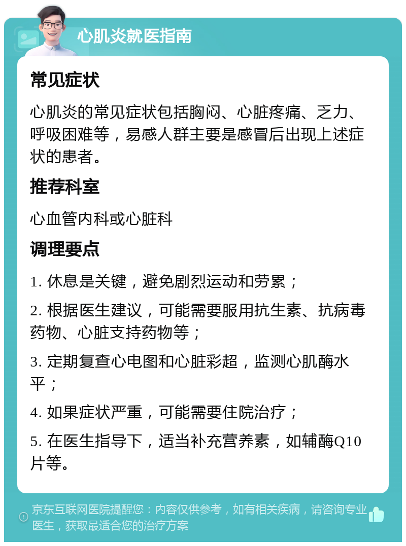 心肌炎就医指南 常见症状 心肌炎的常见症状包括胸闷、心脏疼痛、乏力、呼吸困难等，易感人群主要是感冒后出现上述症状的患者。 推荐科室 心血管内科或心脏科 调理要点 1. 休息是关键，避免剧烈运动和劳累； 2. 根据医生建议，可能需要服用抗生素、抗病毒药物、心脏支持药物等； 3. 定期复查心电图和心脏彩超，监测心肌酶水平； 4. 如果症状严重，可能需要住院治疗； 5. 在医生指导下，适当补充营养素，如辅酶Q10片等。