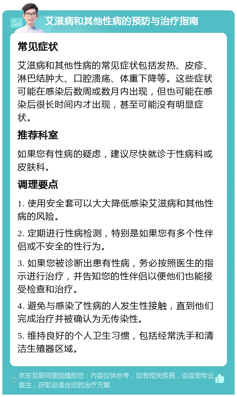 艾滋病和其他性病的预防与治疗指南 常见症状 艾滋病和其他性病的常见症状包括发热、皮疹、淋巴结肿大、口腔溃疡、体重下降等。这些症状可能在感染后数周或数月内出现，但也可能在感染后很长时间内才出现，甚至可能没有明显症状。 推荐科室 如果您有性病的疑虑，建议尽快就诊于性病科或皮肤科。 调理要点 1. 使用安全套可以大大降低感染艾滋病和其他性病的风险。 2. 定期进行性病检测，特别是如果您有多个性伴侣或不安全的性行为。 3. 如果您被诊断出患有性病，务必按照医生的指示进行治疗，并告知您的性伴侣以便他们也能接受检查和治疗。 4. 避免与感染了性病的人发生性接触，直到他们完成治疗并被确认为无传染性。 5. 维持良好的个人卫生习惯，包括经常洗手和清洁生殖器区域。