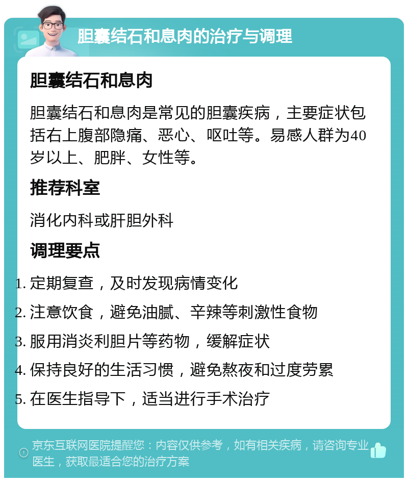 胆囊结石和息肉的治疗与调理 胆囊结石和息肉 胆囊结石和息肉是常见的胆囊疾病，主要症状包括右上腹部隐痛、恶心、呕吐等。易感人群为40岁以上、肥胖、女性等。 推荐科室 消化内科或肝胆外科 调理要点 定期复查，及时发现病情变化 注意饮食，避免油腻、辛辣等刺激性食物 服用消炎利胆片等药物，缓解症状 保持良好的生活习惯，避免熬夜和过度劳累 在医生指导下，适当进行手术治疗