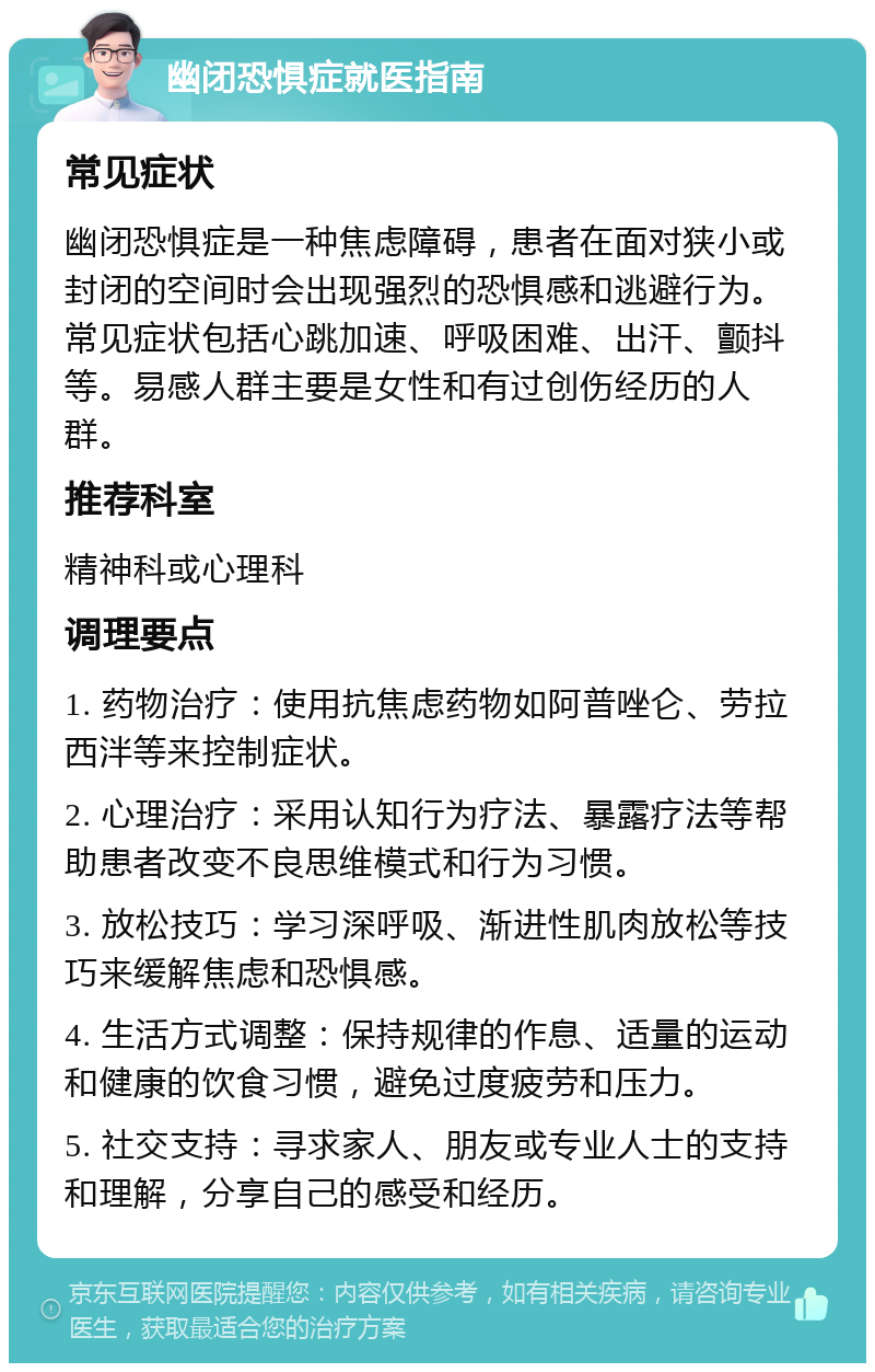 幽闭恐惧症就医指南 常见症状 幽闭恐惧症是一种焦虑障碍，患者在面对狭小或封闭的空间时会出现强烈的恐惧感和逃避行为。常见症状包括心跳加速、呼吸困难、出汗、颤抖等。易感人群主要是女性和有过创伤经历的人群。 推荐科室 精神科或心理科 调理要点 1. 药物治疗：使用抗焦虑药物如阿普唑仑、劳拉西泮等来控制症状。 2. 心理治疗：采用认知行为疗法、暴露疗法等帮助患者改变不良思维模式和行为习惯。 3. 放松技巧：学习深呼吸、渐进性肌肉放松等技巧来缓解焦虑和恐惧感。 4. 生活方式调整：保持规律的作息、适量的运动和健康的饮食习惯，避免过度疲劳和压力。 5. 社交支持：寻求家人、朋友或专业人士的支持和理解，分享自己的感受和经历。